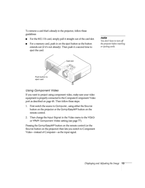 Page 19Displaying and Adjusting the Image13
To remove a card that’s already in the projector, follow these 
guidelines:
■For the 802.11b card, simply pull it straight out of the card slot.
■For a memory card, push in on the eject button so the button 
extends out (if it’s not already). Then push it a second time to 
eject the card. 
Using Component Video
If you want to project using component video, make sure your video 
equipment is properly connected to the Computer/Component Video 
port as described on page...