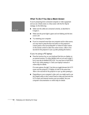 Page 2014Displaying and Adjusting the Image
What To Do If You See a Blank Screen
If you’re projecting from connected computer or video equipment 
and you see a blank screen or a blue screen with the 
No Signal 
message, try the following:
■Make sure the cables are connected correctly, as described in 
Chapter 4.
■Make sure the power light is green and not flashing and the lens 
cover is off. 
■Try restarting your computer.
■If you’ve connected more than one computer and/or video source, 
you may need to press...