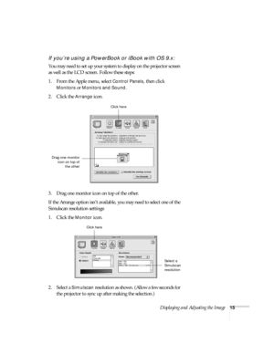 Page 21Displaying and Adjusting the Image15
If you’re using a PowerBook or iBook with OS 9.x:
You may need to set up your system to display on the projector screen 
as well as the LCD screen. Follow these steps:
1. From the Apple menu, select 
Control Panels, then click 
Monitors or Monitors and Sound.
2. Click the Arrange icon.
3. Drag one monitor icon on top of the other. 
If the Arrange option isn’t available, you may need to select one of the 
Simulscan resolution settings:
1. Click the 
Monitor icon. 
2....