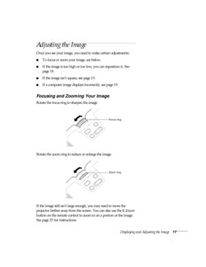 Page 23Displaying and Adjusting the Image17
Adjusting the Image
Once you see your image, you need to make certain adjustments:    
■To focus or zoom your image, see below. 
■If the image is too high or too low, you can reposition it. See 
page 18.
■If the image isn’t square, see page 19.
■If a computer image displays incorrectly, see page 19. 
Focusing and Zooming Your Image
Rotate the focus ring to sharpen the image.
Rotate the zoom ring to reduce or enlarge the image.
If the image still isn’t large enough,...