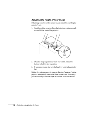 Page 2418Displaying and Adjusting the Image
Adjusting the Height of Your Image
If the image is too low on the screen, you can raise it by extending the 
projector’s feet. 
1. Stand behind the projector. Press the foot release buttons on each 
side and lift the front of the projector. 
2. Once the image is positioned where you want it, release the 
buttons to lock the feet in position.
3. If necessary, you can fine-tune the height by turning the projector 
feet. 
Raising the projector causes the image to distort...