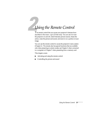 Page 27Using the Remote Control21
1
Using the Remote Control
The remote control lets you access your projector’s features from 
anywhere in the room—up to 20 feet away. You can use it to turn 
the projector on and off, switch between picture sources, freeze the 
action, mute the picture and sound, and zoom in on a portion of your 
image. 
You can use the remote control to access the projector’s menu system 
(Chapter 6). The remote also has special functions that are available 
only when projecting in certain...