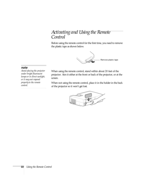 Page 2822Using the Remote Control
Activating and Using the Remote 
Control
Before using the remote control for the first time, you need to remove 
the plastic tape as shown below. 
When using the remote control, stand within about 20 feet of the 
projector. Aim it either at the front or back of the projector, or at the 
screen. 
When not using the remote control, place it in the holder in the back 
of the projector so it won’t get lost.
Remove plastic tape
note
Avoid placing the projector 
under bright...