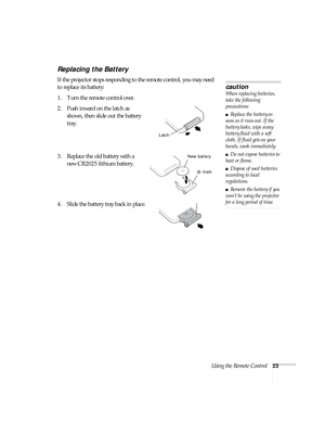 Page 29Using the Remote Control23
Replacing the Battery 
If the projector stops responding to the remote control, you may need 
to replace its battery:
1. Turn the remote control over. 
2. Push inward on the latch as 
shown, then slide out the battery 
tray.
3. Replace the old battery with a 
new CR2025 lithium battery.
4. Slide the battery tray back in place.
caution
When replacing batteries, 
take the following 
precautions:
■Replace the battery as 
soon as it runs out. If the 
battery leaks, wipe away...