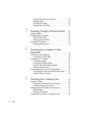 Page 4iv
Turning Off the Picture and Sound   . . . . . . . . . . . . . . . 24
Stopping Action . . . . . . . . . . . . . . . . . . . . . . . . . . . . . . . 25
Zooming Your Image. . . . . . . . . . . . . . . . . . . . . . . . . . . 25
Changing the Color Mode . . . . . . . . . . . . . . . . . . . . . . . 25
3Presenting Through a Wireless Network . . . . 27
Starting EasyMP. . . . . . . . . . . . . . . . . . . . . . . . . . . . . . . . . . 28
Configuring the Connection  . . . . . . . . . . . . . . . . . . . . . ....