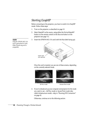 Page 3428Presenting Through a Wireless Network
Starting EasyMP
Before connecting to the projector, you have to switch it to EasyMP 
mode. Follow these steps:
1. Turn on the projector, as described on page 10.
2. Select 
EasyMP as the source, using either the Comp/EasyMP 
button on the remote control or the 
Source button on the 
projector (see page 11).
3. Insert the EPSON 802.11b card (with the blue label facing up).
Once the card is inserted, you see one of these screens, depending 
on the currently selected...