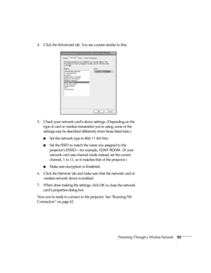 Page 39Presenting Through a Wireless Network33
4. Click the Advanced tab. You see a screen similar to this:
5. Check your network card’s device settings. (Depending on the 
type of card or wireless transmitter you’re using, some of the 
settings may be described differently from those listed here.)
■Set the network type to 802.11 Ad Hoc.
■Set the SSID to match the name you assigned to the 
projector’s ESSID—for example, 
CONF ROOM. (If your 
network card uses channel mode instead, set the correct 
channel, 1 to...