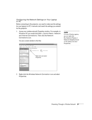 Page 43Presenting Through a Wireless Network37
Configuring the Network Settings on Your Laptop 
or PC
Before connecting to the projector, you need to make sure the settings 
for your laptop’s or PC’s network card match the settings you entered 
for the projector. 
1. Access your wireless network Properties window. For example, in 
Windows XP you would click 
Start > Control Panel > Network 
and Internet Connections
. Then click the Network 
Connections
 icon. 
You see a screen similar to the this:
2....