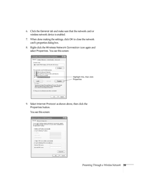 Page 45Presenting Through a Wireless Network39
6. Click the General tab and make sure that the network card or 
wireless network device is enabled. 
7. When done making the settings, click 
OK to close the network 
card’s properties dialog box. 
8. Right-click the 
Wireless Network Connection icon again and 
select 
Properties. You see this screen:
9. Select 
Internet Protocol as shown above, then click the 
Properties button. 
You see this screen:
Highlight this, then click 
Properties 