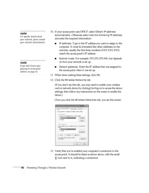 Page 4640Presenting Through a Wireless Network10. If your access point uses DHCP, select 
Obtain IP address 
automatically
. Otherwise select Use the following IP address 
and enter the required information: 
■IP address: Type in the IP address you want to assign to the 
computer. It must be formatted like other addresses on the 
network; usually the first three numbers (XXX.XXX.XXX) 
match the access point’s IP address.
■Subnet mask: For example: 255.255.255.000, but depends 
on how your network is set up....