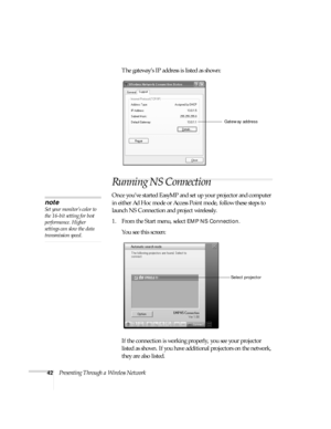 Page 4842Presenting Through a Wireless NetworkThe gateway’s IP address is listed as shown:
Running NS Connection
Once you’ve started EasyMP and set up your projector and computer 
in either Ad Hoc mode or Access Point mode, follow these steps to 
launch NS Connection and project wirelessly. 
1. From the Start menu, select 
EMP NS Connection. 
You see this screen:
If the connection is working properly, you see your projector 
listed as shown. If you have additional projectors on the network, 
they are also...