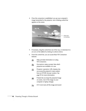 Page 5044Presenting Through a Wireless Network4. Once the connection is established, you see your computer’s 
image transmitted to the projector, and a floating control bar 
appears on the screen:
5. If necessary, drag the control bar out of the way, or minimize it to 
an icon on the taskbar by clicking it as shown above. 
6. From the control bar, you can access these NS Connection 
features: 
Help provides information on using 
NS Connection.
Connection status screen lists which 
projectors are available or in...