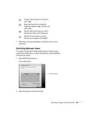 Page 51Presenting Through a Wireless Network45
7. When done with your presentation, click Disconnect on the 
control bar. 
Switching Between Users 
To connect to the projector while another person is already using it 
(Access Point mode only), you follow the same basic steps as described 
in the previous section. 
1. Open 
EMP NS Connection. 
You see this screen:
2. Select the projector and click 
Connect. 
E-Zoom lets you zoom in on a part of 
your image. 
Basic settings lets you change the 
brightness,...