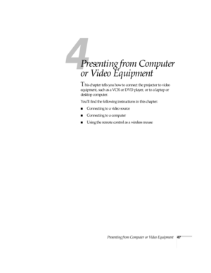 Page 53Presenting from Computer or Video Equipment47
1
Presenting from Computer 
or Video Equipment
This chapter tells you how to connect the projector to video 
equipment, such as a VCR or DVD player, or to a laptop or 
desktop computer. 
You’ll find the following instructions in this chapter:
■Connecting to a video source
■Connecting to a computer
■Using the remote control as a wireless mouse 