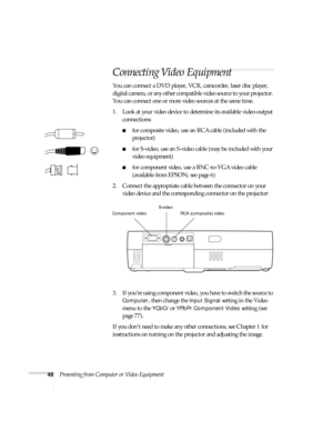 Page 5448Presenting from Computer or Video Equipment
Connecting Video Equipment 
You can connect a DVD player, VCR, camcorder, laser disc player, 
digital camera, or any other compatible video source to your projector. 
You can connect one or more video sources at the same time. 
1. Look at your video device to determine its available video-output 
connections: 
■for composite video, use an RCA cable (included with the 
projector)
■for S-video, use an S-video cable (may be included with your 
video equipment)...