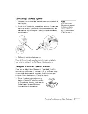 Page 57Presenting from Computer or Video Equipment51
Connecting a Desktop System
1. Disconnect the monitor cable from the video port on the back of 
the computer.
2. Locate the VGA cable that came with the projector. Connect one 
end to the projector’s 
Computer/Component Video port, and 
the other end to your computer’s video port (where the monitor 
was connected). 
3. Tighten the screws on the connectors.
If you don’t need to make any other connections, you can plug in 
your projector and turn it on. See...