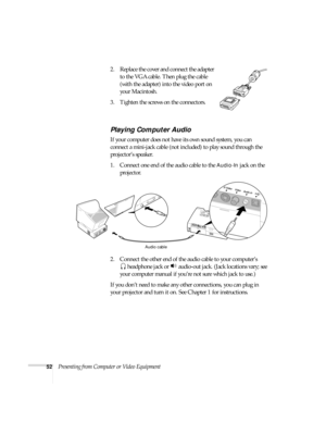 Page 5852Presenting from Computer or Video Equipment2. Replace the cover and connect the adapter 
to the VGA cable. Then plug the cable 
(with the adapter) into the video port on 
your Macintosh.
3. Tighten the screws on the connectors.
Playing Computer Audio
If your computer does not have its own sound system, you can 
connect a mini-jack cable (not included) to play sound through the 
projector’s speaker. 
1. Connect one end of the audio cable to the 
Audio-In jack on the 
projector.  
2. Connect the other...