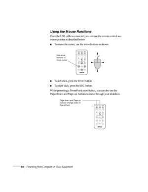 Page 6054Presenting from Computer or Video Equipment
Using the Mouse Functions
Once the USB cable is connected, you can use the remote control as a 
mouse pointer as described below. 
■To move the cursor, use the arrow buttons as shown:
■To left-click, press the Enter button. 
■To right-click, press the ESC button. 
While projecting a PowerPoint presentation, you can also use the 
Page down and Page up buttons to move through your slideshow. 
MenuA/V Mute
E-ZoomFreeze
S-Video/VideoColor ModeComp/Easy MP
Page up...