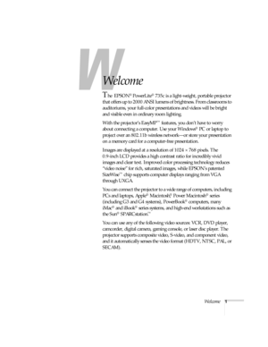 Page 7Welcome1
-
Welcome
The EPSON® PowerLite® 735c is a light-weight, portable projector 
that offers up to 2000 ANSI lumens of brightness. From classrooms to 
auditoriums, your full-color presentations and videos will be bright 
and visible even in ordinary room lighting. 
With the projector’s EasyMP
™ features, you don’t have to worry 
about connecting a computer. Use your Windows
® PC or laptop to 
project over an 802.11b wireless network—or store your presentation 
on a memory card for a computer-free...