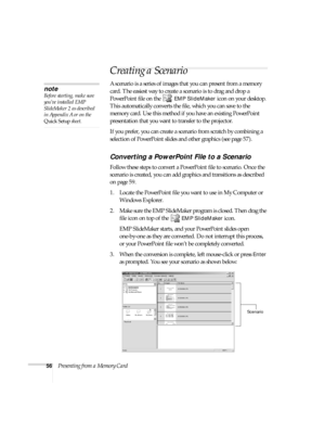 Page 6256Presenting from a Memory Card
Creating a Scenario 
A scenario is a series of images that you can present from a memory 
card. The easiest way to create a scenario is to drag and drop a 
PowerPoint file on the   
EMP SlideMaker icon on your desktop. 
This automatically converts the file, which you can save to the 
memory card. Use this method if you have an existing PowerPoint 
presentation that you want to transfer to the projector. 
If you prefer, you can create a scenario from scratch by combining a...