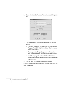 Page 6458Presenting from a Memory Card2. Choose 
New from the File menu. You see the scenario Properties 
box:
3. Type a name for your scenario. Then select from the following 
options: 
■The default location for the scenario file and folder is in the 
\Program Files\EMP SlideMaker folder. Click Browse to 
choose a new location. 
■The background color (gray) appears around images that 
don’t fill the entire screen area. Select a new color, if desired.
■Select the image quality for imported PowerPoint slides....