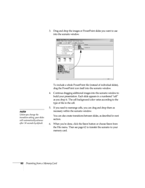 Page 6660Presenting from a Memory Card3. Drag and drop the images or PowerPoint slides you want to use 
into the scenario window. 
To include a whole PowerPoint file (instead of individual slides), 
drag the PowerPoint icon itself into the scenario window. 
4. Continue dragging additional images into the scenario window to 
build your presentation. Each slide appears in a numbered “cell” 
as you drop it. The cell background color varies according to the 
type of file in the cell.
5. If you need to rearrange...