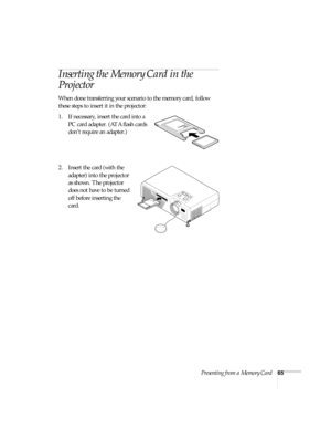 Page 71Presenting from a Memory Card65
Inserting the Memory Card in the 
Projector
When done transferring your scenario to the memory card, follow 
these steps to insert it in the projector:
1. If necessary, insert the card into a 
PC card adapter. (ATA flash cards 
don’t require an adapter.)
2. Insert the card (with the 
adapter) into the projector 
as shown. The projector 
does not have to be turned 
off before inserting the 
card.  