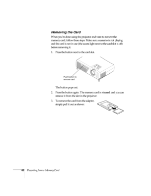 Page 7266Presenting from a Memory Card
Removing the Card
When you’re done using the projector and want to remove the 
memory card, follow these steps. Make sure a scenario is not playing 
and the card is not in use (the access light next to the card slot is off) 
before removing it.
1. Press the button next to the card slot. 
The button pops out.
2. Press the button again. The memory card is released, and you can 
remove it from the slot in the projector. 
3. To remove the card from the adapter, 
simply pull it...