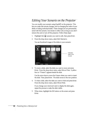 Page 7468Presenting from a Memory Card
Editing Your Scenario on the Projector
You can modify your scenario using EasyMP on the projector. This 
lets you make last-minute changes, such as changing the order of your 
slides or hiding individual slides. These changes are not permanently 
saved with the scenario, but remain in effect only as long as you don’t 
remove the card or turn off the projector. Follow these steps:
1. Highlight the   scenario you want to edit, then press 
Enter. 
2. From the drop-down menu,...