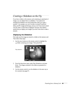 Page 75Presenting from a Memory Card69
Creating a Slideshow on the Fly
If you have a folder on the memory card containing an assortment of 
images, you can display them as a slideshow. Your options for 
arranging the slideshow are more limited than when you create a 
scenario—for example, you won’t be able to include PowerPoint 
slides, just JPG images and bitmaps, and you won’t have much control 
over the order in which they’re displayed. However, this method 
quickly lets you display your images if you don’t...