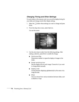 Page 7670Presenting from a Memory Card
Changing Timing and Other Settings
For each folder on the memory card, you can set the display timing for 
your slides and change several other display settings. 
1. Select the  folder whose settings you want to change and press 
Enter.
2. From the drop-down menu, select 
Options. 
You see this screen:
3. Use the arrow keys to select from the following settings. After 
making a selection, press 
Enter to enable the change.
■Continuous Play
Determines whether to repeat the...