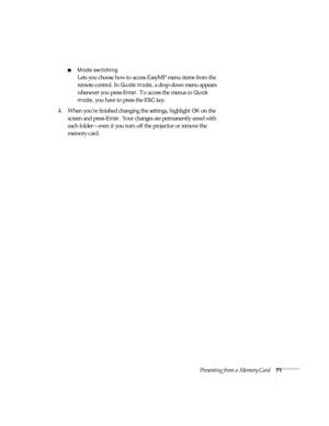 Page 77Presenting from a Memory Card71
■Mode switching
Lets you choose how to access EasyMP menu items from the 
remote control. In 
Guide mode, a drop-down menu appears 
whenever you press 
Enter. To access the menus in Quick 
mode
, you have to press the ESC key.
4. When you’re finished changing the settings, highlight 
OK on the 
screen and press 
Enter. Your changes are permanently saved with 
each folder—even if you turn off the projector or remove the 
memory card.  