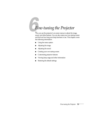 Page 79Fine-tuning the Projector73
1
Fine-tuning the Projector 
You can use the projector’s on-screen menus to adjust the image, 
sound, and other features. You can also create your own startup screen 
and find out how long your lamp has been in use. This chapter covers 
the following information:
■Using the menu system
■Adjusting the image 
■Adjusting the sound 
■Creating your own startup screen
■Customizing projector features
■Viewing lamp usage and other information
■Restoring the default settings 