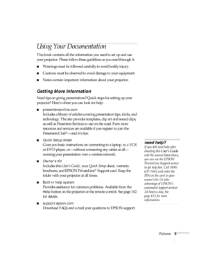 Page 9Welcome3
Using Your Documentation
This book contains all the information you need to set up and use 
your projector. Please follow these guidelines as you read through it:
■Warnings must be followed carefully to avoid bodily injury.
■Cautions must be observed to avoid damage to your equipment.
■Notes contain important information about your projector.
Getting More Information
Need tips on giving presentations? Quick steps for setting up your 
projector? Here’s where you can look for help:...