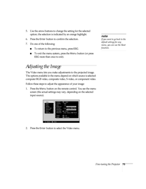 Page 81Fine-tuning the Projector75
5. Use the arrow buttons to change the setting for the selected 
option; the selection is indicated by an orange highlight. 
6. Press the 
Enter button to confirm the selection.
7. Do one of the following:
■To return to the previous menu, press ESC.
■To exit the menu system, press the Menu button (or press 
ESC more than once to exit).  
Adjusting the Image
The Video menu lets you make adjustments to the projected image. 
The options available in the menu depend on which...