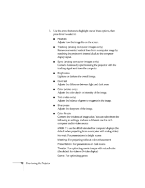 Page 8276Fine-tuning the Projector3. Use the arrow buttons to highlight one of these options, then 
press 
Enter to select it:
■Position
Adjusts how the image fits on the screen. 
■Tracking (analog computer images only)
Removes unwanted vertical lines from a computer image by 
matching the projector’s internal clock to the computer 
display signal.
■Sync (analog computer images only)
Corrects fuzziness by synchronizing the projector with the 
tracking signal sent from the computer.
■Brightness
Lightens or...