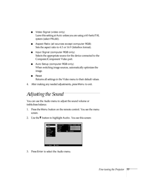 Page 83Fine-tuning the Projector77
■Video Signal (video only)
Leave this setting at Auto unless you are using a 60-hertz PAL 
system (select 
PAL60). 
■Aspect Ratio (all sources except computer RGB) 
Sets the aspect ratio to 4:3 or 16:9 (letterbox format).
■Input Signal (computer RGB only)
Selects the appropriate source for the device connected to the 
Computer/Component Video port. 
■Auto Setup (computer RGB only)
When switching image sources, automatically optimizes the 
image. 
■Reset 
Returns all settings...