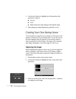 Page 8478Fine-tuning the Projector4. Use the arrow buttons to highlight one of these options, then 
press 
Enter to select it:
■Volume
■Tone
■Reset (returns the Audio settings to their default values)
5. After making any needed adjustments, press 
Menu to exit.
Creating Your Own Startup Screen
You can transfer any image from your computer or video source to the 
projector, and then use it as your startup screen. You can also use it as 
the screen displayed when the projector is not receiving a signal or 
when...