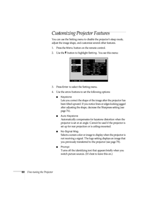 Page 8680Fine-tuning the Projector
Customizing Projector Features
You can use the Setting menu to disable the projector’s sleep mode, 
adjust the image shape, and customize several other features.
1. Press the 
Menu button on the remote control. 
2. Use the   button to highlight 
Setting. You see this menu:
3. Press 
Enter to select the Setting menu. 
4. Use the arrow buttons to set the following options:
■Keystone
Lets you correct the shape of the image after the projector has 
been tilted upward. If you...