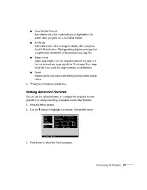 Page 87Fine-tuning the Projector81
■Color Mode Prompt
Sets whether the color mode indicator is displayed on the 
screen when you press the Color Mode button. 
■A/V Mute
Selects the screen color or image to display when you press 
the 
A/V Mute button. The logo setting displays an image that 
you previously transferred to the projector (see page 78).
■Sleep mode
When sleep mode is on, the projector turns off the lamp if it 
has not received any input signals for 30 minutes. Turn sleep 
mode off if you want the...