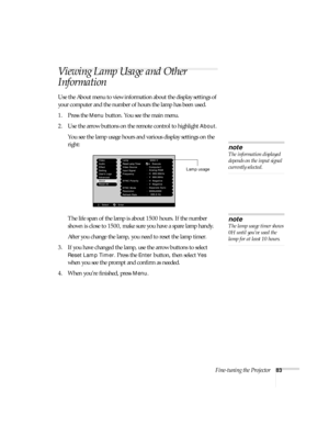 Page 89Fine-tuning the Projector83
Viewing Lamp Usage and Other 
Information
Use the About menu to view information about the display settings of 
your computer and the number of hours the lamp has been used. 
1. Press the 
Menu button. You see the main menu.
2. Use the arrow buttons on the remote control to highlight 
About.
You see the lamp usage hours and various display settings on the 
right:
The life span of the lamp is about 1500 hours. If the number 
shown is close to 1500, make sure you have a spare...