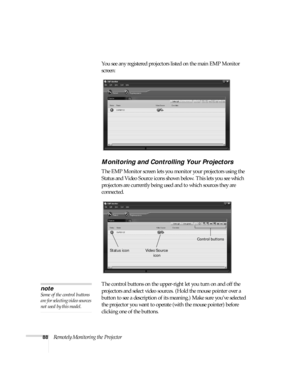 Page 9488Remotely Monitoring the ProjectorYou see any registered projectors listed on the main EMP Monitor 
screen:
Monitoring and Controlling Your Projectors
The EMP Monitor screen lets you monitor your projectors using the 
Status and Video Source icons shown below. This lets you see which 
projectors are currently being used and to which sources they are 
connected. 
The control buttons on the upper-right let you turn on and off the 
projectors and select video sources. (Hold the mouse pointer over a 
button...