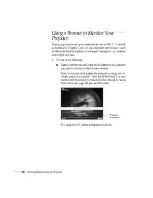 Page 9690Remotely Monitoring the Projector
Using a Browser to Monitor Your 
Projector
If your projectors are set up to communicate over an 802.11b network 
as described in Chapter 3, you can use a standard web browser—such 
as Microsoft Internet Explorer or Netscape
® Navigator®—to monitor 
and control each one. 
1. Do one of the following:
■Open a web browser and enter the IP address of the projector 
you want to monitor in the browser window. 
If you’re not sure what address the projector is using, turn it...