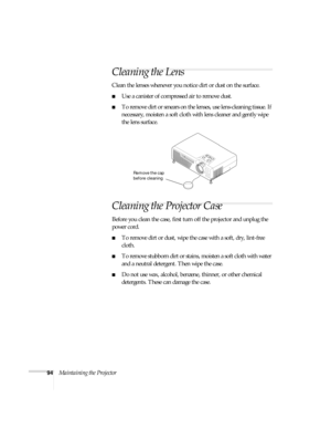 Page 10094Maintaining the Projector
Cleaning the Lens
Clean the lenses whenever you notice dirt or dust on the surface.
■Use a canister of compressed air to remove dust.
■To remove dirt or smears on the lenses, use lens-cleaning tissue. If 
necessary, moisten a soft cloth with lens cleaner and gently wipe 
the lens surface.
Cleaning the Projector Case
Before you clean the case, first turn off the projector and unplug the 
power cord.
■To remove dirt or dust, wipe the case with a soft, dry, lint-free 
cloth.
■To...