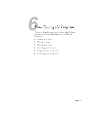 Page 107107
1
Fine-Tuning the Projector
You can use the projector’s on-screen menus to adjust the image, 
sound, and other features. This chapter covers the following 
information: 
■Using the menu system
■Adjusting the image
■Adjusting signal settings
■Customizing projector features
■Using the projector security features
■Customizing power and operation
Banff-Toronto Users Guide.book  Page 107  Thursday, January 20, 2005  5:00 PM 