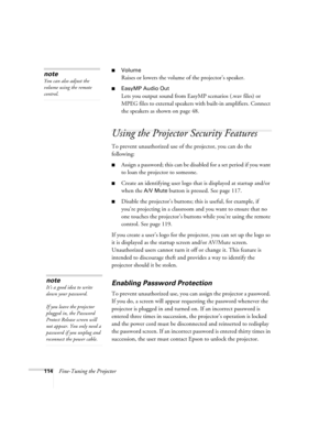 Page 114114Fine-Tuning the Projector
■Volume
Raises or lowers the volume of the projector’s speaker.
■EasyMP Audio Out
Lets you output sound from EasyMP scenarios (.wav files) or 
MPEG files to external speakers with built-in amplifiers. Connect 
the speakers as shown on page 48.
Using the Projector Security Features
To prevent unauthorized use of the projector, you can do the 
following:
■Assign a password; this can be disabled for a set period if you want 
to loan the projector to someone. 
■Create an...