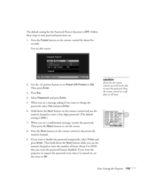 Page 115Fine-Tuning the Projector115
The default setting for the Password Protect function is OFF. Follow 
these steps to turn password protection on:
1. Press the 
Freeze button on the remote control for about five 
seconds.
You see this screen:
2. Use the   pointer button to set 
Power ON Protect to ON. 
Then press 
Enter.
3. Press 
Esc.
4. Select Password and press Enter.
5. When you see a message asking if you want to change the 
password, select 
Yes and press Enter.
6. Hold down the 
Num button on the...