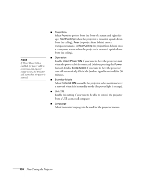 Page 120120Fine-Tuning the Projector
■Projection 
Select Front (to project from the front of a screen and right side 
up), 
Front/Ceiling (when the projector is mounted upside-down 
from the ceiling), 
Rear (to project from behind onto a 
transparent screen), or 
Rear/Ceiling (to project from behind onto 
a transparent screen when the projector is mounted upside-down 
from the ceiling). 
■Operation
Enable Direct Power ON if you want to have the projector start 
when the power cable is connected (without pressing...