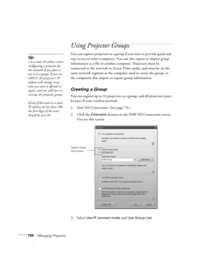 Page 134134Managing Projectors
Using Projector Groups
You can register projectors as a group if you want to provide quick and 
easy access to other computers. You can also export or import group 
information as a file to another computer. Projectors must be 
connected to the network in Access Point mode, and must be on the 
same network segment as the computer used to create the group, or 
the computers that import or export group information.
Creating a Group
You can register up to 16 projectors as a group, and...