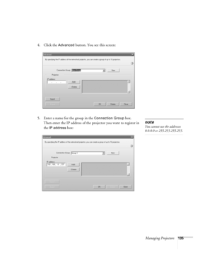 Page 135Managing Projectors135
4. Click the Advanced button. You see this screen:
5. Enter a name for the group in the 
Connection Group box. 
Then enter the IP address of the projector you want to register in 
the
IP address box:
note
You cannot use the addresses 
0.0.0.0 or 255.255.255.255.
Banff-Toronto Users Guide.book  Page 135  Thursday, January 20, 2005  5:00 PM 